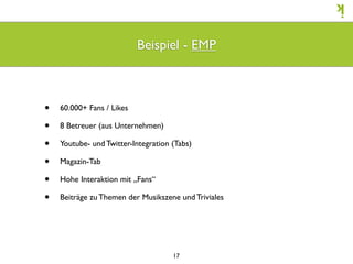 Beispiel - EMP



•   60.000+ Fans / Likes

•   8 Betreuer (aus Unternehmen)

•   Youtube- und Twitter-Integration (Tabs)

•   Magazin-Tab

•   Hohe Interaktion mit „Fans“

•   Beiträge zu Themen der Musikszene und Triviales




                                     17
 