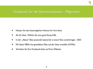 Facebook für die Kommunikation - Allgemein




•    Nutzen Sie den bestmöglichen Namen für Ihre Seite

•    Ab 25 Likes: Wählen Sie eine gute Vanity-URL

•    In der „About“-Box passende keywords in einem Text unterbringen - SEO

•    Mit Static FBML frei gestaltbare Tabs auf der Seite erstellen (HTML)

•    Verlinken Sie Ihre Facebook-Seite auf Ihrer Website




                                       8
 