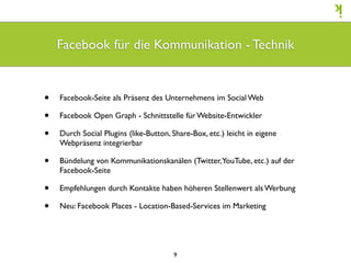 Facebook für die Kommunikation - Technik


•   Facebook-Seite als Präsenz des Unternehmens im Social Web

•   Facebook Open Graph - Schnittstelle für Website-Entwickler

•   Durch Social Plugins (like-Button, Share-Box, etc.) leicht in eigene
    Webpräsenz integrierbar

•   Bündelung von Kommunikationskanälen (Twitter, YouTube, etc.) auf der
    Facebook-Seite

•   Empfehlungen durch Kontakte haben höheren Stellenwert als Werbung

•   Neu: Facebook Places - Location-Based-Services im Marketing




                                       9
 