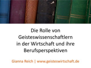 Die Rolle von
Geisteswissenschaftlern
in der Wirtschaft und ihre
Berufsperspektiven
Gianna Reich | www.geisteswirtschaft.de
 