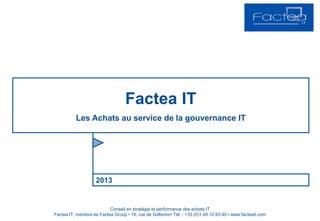 2013
Factea IT
Les Achats au service de la gouvernance IT
Conseil en stratégie et performance des achats IT
Factea IT, membre de Factea Group • 16, rue de Solferino• Tél. : +33 (0)1.49.10.93.40 • www.facteait.com
 