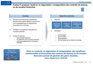 Présentation de Factea IT – 2013
Factea IT propose l’audit et la négociation / renégociation des contrats de leasing
ou de location financière
16
Objectifs et périmètreContexte
Dans ce contexte, la négociation et renégociation des conditions
contractuelles et financières des contrats de leasing ou de location
financière permet de générer des gains durables,
sans impact sur l’activité
Les offres de Factea IT
Retour sur
investissement
€
TRI
ans
 Discours commercial des prestataires
orienté sur les gains réalisés à court terme
(non investissement) et masquant les
anomalies et le coût réel
 Conditions complexes à décrypter de
manières précises
 Factea IT optimise
− Les contrats existants
− La définition des nouveaux besoins
− Les renouvellements et nouveaux
contrats
 Objectifs
 Périmètre
− Informatique
− Son et vidéo
− Reprographie
− Et tous types de contrats de Leasing
Générer des
économies
(loyers)
Améliorer le
contrat
(anomalies)
Améliorer les
conditions de
sortie
(fin de contrat)
 