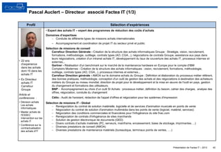 Présentation de Factea IT – 2013
• 22 ans
d’expérience
dans les achats
dont 15 dans les
achats IT
• Ex Directeur
achats IT
Carrefour
Groupe
Article et
conférences :
• Décision achats
Les achats
informatiques
• Master achats de
l'ESSEC
Intervention sur les
achats IT
• Conférence sur la
contractualisation
des achats d'IT
Profil Sélection d’expériences
• Expert des achats IT – expert des programmes de réduction des coûts d’achats
Domaines d’expertises
 Conduite de différents types de missions achats internationales
– Accompagnement et coordination de projet IT du secteur privé et public
Sélection de missions de conseil
Carrefour Direction Générale - Création de la structure des achats informatiques Groupe : Stratégie, vision, recrutement,
formations, méthodologie, outillage, contrats types (AO, CGA...), négociations de contrats Groupe, assistance aux pays dans
leurs négociations, création d'un intranet achats IT, développement du taux de couverture des achats IT, processus internes et
externes...
Gartner - Réalisation d'un benchmark sur le marché de la maintenance hardware en Europe pour le compte d'IBM
Comptoirs Modernes - Création de la structure des achats informatiques : vision, recrutement, formations, méthodologie,
outillage, contrats types (AO, CGA...), processus internes et externes...
Carrefour Direction générale - AMOA sur le domaine achats du Groupe : Définition et élaboration du processus métier référent,
des bonnes pratiques, méthodologie, conception d'un outil de gestion des achats et des négociations à destination des acheteurs
métiers du Groupe au niveau mondial, direction de projet pour le développement et la mise en œuvre de l'outil en pays, gestion
du changement et formations des utilisateurs.
BNP - Accompagnement au choix d’un outil SI Achats : processus métier, définition du besoin, cahier des charges, analyse des
offres, négociation, conduite du changement
Célio - Audit de l'existant, rédaction de l'appel d'offres et négociation pour les systèmes d'impression
Sélection de missions IT - Global
 Renégociation du contrat de solution matérielle, logicielle et de services d'animation musicale en points de vente
 Négociation du contrat de solution d'animation multimédia dans les points de vente (logiciel, matériel, services)
 Négociation des conditions commerciales et financières pour l'infogérance du site fnac.com
 Renégociation de contrats d'infogérance de sites marchands
 Solution de gestion électronique de documents (GED)
 Divers contrats d’achats matériels (PC, serveurs, mainframe, encaissement, baies de stockage, imprimantes….)
 Diverses prestations de conseil (AMOA)
 Diverses prestations de maintenance matériels (bureautique, terminaux points de ventes, ….)
40
Pascal Auclert – Directeur associé Factea IT (1/3)
 