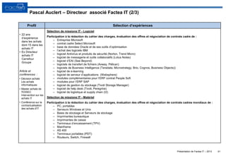 Présentation de Factea IT – 2013 41
• 22 ans
d’expérience
dans les achats
dont 15 dans les
achats IT
• Ex Directeur
achats IT
Carrefour
Groupe
Article et
conférences :
• Décision achats
Les achats
informatiques
• Master achats de
l'ESSEC
Intervention sur les
achats IT
• Conférence sur la
contractualisation
des achats d'IT
Sélection de missions IT - Logiciel
Participation à la rédaction du cahier des charges, évaluation des offres et négociation de contrats cadre de :
‒ Entreprise Microsoft
‒ contrat cadre Select Microsoft
‒ base de données Oracle et de ses outils d’optimisation
‒ l’achat des logiciels IBM
‒ logiciel Antivirus et produits de sécurité (Norton, Trend Micro)
‒ logiciel de messagerie et outils collaboratifs (Lotus Notes)
‒ logiciel d’EAI (See Beyond)
‒ logiciels de transfert de fichiers (Axway, Pélican)
‒ logiciels de Business Intelligence (Teradata, Microstrategy, Brio, Cognos, Business Objects))
‒ logiciel de e-learning
‒ logiciel de serveur d’applications (Websphere)
‒ modules complémentaires pour l’ERP contrat People Soft
‒ modules pour l’ERP SAP
‒ logiciel de gestion du stockage (Tivoli Storage Manager)
‒ logiciel de help desk (Tivoli, Peregrine)
‒ logiciel de logistique et supply chain (I2)
Sélection de missions IT - Matériel
Participation à la rédaction du cahier des charges, évaluation des offres et négociation de contrats cadres mondiaux de :
‒ PC, portables
‒ Serveurs Windows et Unix
‒ Baies de stockage et Serveurs de stockage
‒ Imprimantes bureautique
‒ Imprimantes de caisse
‒ Terminaux d’encaissement (TPV)
‒ Mainframe
‒ AS 400
‒ Terminaux portables (PDT)
‒ Routeurs, Switch, Firewall
Profil Sélection d’expériences
Pascal Auclert – Directeur associé Factea IT (2/3)
 