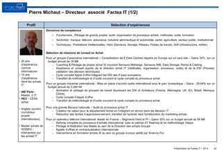 Présentation de Factea IT – 2013 43
• 20 ans
d’expérience
comme
informaticien
• 10 ans
d’expérience
dans les achats
IT
• IAE Paris -
Master 2 IT
• HEC - CESA
achat
• Anglais courant
(nombreux
projets
internationaux)
• Master achats de
l'ESSEC -
Intervention sur
les achats IT
Domaines de compétence
– Fonctionnels : Pilotage de grands projets, audit, organisation de processus achats, méthodes, outils, formation
– Sectoriels : banque, télécom, assurance, industrie aéronautique et automobile, santé, agriculture, secteur public, institutionnel
– Techniques : Prestations Intellectuelles, Hard (Serveurs, Storage, Réseau, Postes de travail), Soft (infrastructure, métier)
Sélection de missions de conseil en Achat
Pour un groupe d’assurance international – Consolidation de 8 Data Centres répartis en Europe sur un seul site – Gains 34% sur un
budget annuel de 18 M€
 Coaching & Pilotage de projets achat SI couvrant Serveurs Midrange, Serveurs X86, Data Storage, Racks & Cabling
 Assistance et conseil auprès de la direction achat IT (méthodes, organisation, processus, outils) et de la DSI (Process,
validation des décision techniques)
 Cycle complet Appel d’offre intégrant les DSI des 8 pays européens
 Transfert de méthodologie et d’outils couvrant le cycle complet du processus achat
Pour un groupe industriel international - Mise en place d’accord cadre international pour le parc bureautique – Gains : 29,64% sur un
budget annuel de 2.285 K€
 Animation et pilotage de groupes de travail réunissant les DSI et Acheteurs (France, Allemagne, UK, EU, Brésil, Mexique,
Chine),
 Cycle complet d’Appel d’offre
 Transfert de méthodologie et d’outils couvrant le cycle complet du processus achat
Pour une grande Banque nationale – Audit du processus achat IT
 Création de valeur pour le département Achat en l’intégrant en amont dans les décision IT
 Réduction des taches d’approvisionnement, transfert de l’activité vers l’amélioration du marketing achats
Pour un opérateur télécom international leader en France – Segments Hard et PI – Gains 30% sur un budget annuel de 94 M€
 Refonte complète du processus d’achats international, avec le cabinet AT Kearney et sa méthodologie 7steps
 Pilotage et fédération des filiales au sein de la Direction des achats Groupe
 Appels d’offres et contractualisation internationale
 Interventions en formation achats SI au sein du groupe (cursus validé par Science Po)
Profil Sélection d’expériences
Pierre Michaut – Directeur associé Factea IT (1/2)
 