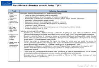 Présentation de Factea IT – 2013
Pierre Michaut – Directeur associé Factea IT (2/2)
Principales missions et réalisations autour des fonctions suivantes :
 Pilotage de projets (informatiques, achats) à l’international
 Marketing achats (Etudes de marchés, analyse de l’existant, stratégie achat)
 Appels d’offres (qualification des besoins technique, cahier des charges, analyse, restitution, présentation)
 Négociations. Contractualisation (anglais / français)
 Organisation et animation de comités (pilotage, prescripteurs, acheteurs)
 Industrialisation d’outils d’analyse des offres et de mesure de performance
 Déploiement (France / international)
 Gestion de la relation fournisseur (démarche de progression continue, reporting, tableaux de bord)
 Formation auprès des achats, de la DSI
Sélection de missions en informatique :
 Expert IT pour Assistance à Maîtrise d’Ouvrage : amélioration du pilotage de projet, création et déploiement d'outils
méthodologiques, cohérence transversale des projets en cours et contrôle Délais / Coûts / Qualité des livrables avec les MOE.
 Direction d’un projet de Gestion de maintenance assistée par ordinateur (GMAO) pour des Mirages 2000, installés dans les
Emirats arabes unis (EAU). Environnement méthodologique (Navigator, Yourden, ADW par Ernst & Young) Gestion de plusieurs
équipes projet (+ / - 50 personnes selon phase du projet)
 Direction d’un projet de développement d'un logiciel de pilotage de l’activité pour une société de services de
sécurité (planification, facturation, calcul des payes). Mise en place de méthodes (normes de développement et de maintenance,
gestion de configuration) Déploiement sur 150 sites en France. Cycle de vie de l’application > 15 ans
 Directeur fonctionnel SI pour une société basée en France et en Afrique de l'Ouest. Responsable fonctionnel pour un ERP.
Définition des évolutions fonctionnelles et techniques pour améliorer les logiciels et uniformiser les process.
Déplacements fréquents
 Chef de projet pour le développement de plusieurs projets informatiques au travers de différentes fonctions dans de multiples
secteurs d’activités (Laboratoire d'analyses médicales, mutuelles optique & dentaire, secteur agricole).
 Développement d’un des tous premiers logiciels de comptabilité sur PC pour les PME. Analyse, développement, tests,
déploiement, formation et support technique
44
• 20 ans
d’expérience
comme
informaticien
• 10 ans
d’expérience
dans les achats
IT
• IAE Paris -
Master 2 IT
• HEC - CESA
achat
• Anglais courant
(nombreux
projets en
Anglais)
• Master achats de
l'ESSEC -
Intervention sur
les achats IT
Profil Sélection d’expériences
 