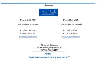 Pascal AUCLERT
Directeur Associé Factea IT
+ 33 1 49 10 93 40
+ 33 6 87 61 24 90
pauclert@factea.com
Factea IT
les Achats au service de la gouvernance IT
Contacts
16 rue de Solférino
92100 Boulogne-Billancourt
www.factea-it.com
Pierre MICHAUT
Directeur Associé Factea IT
+ 33 1 49 10 93 40
+ 33 6 72 93 84 38
pmichaut@factea.com
 