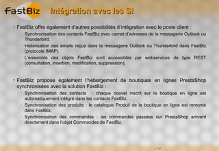 Intégration avec les SI
 FastBiz offre également d’autres possibilités d’intégration avec le poste client :
      Synchronisation des contacts FastBiz avec carnet d’adresses de la messagerie Outlook ou
       Thunderbird,
      Historisation des emails reçus dans la messagerie Outlook ou Thunderbird dans FastBiz
       (protocole IMAP),
      L’ensemble des objets FastBiz sont accessibles par webservices de type REST
       (consultation, insertion, modification, suppression),


 FastBiz propose également l’hébergement de boutiques en lignes PrestaShop
  synchronisées avec la solution FastBiz :
      Synchronisation des contacts : chaque nouvel inscrit sur la boutique en ligne est
       automatiquement intégré dans les contacts FastBiz,
      Synchronisation des produits : le catalogue Produit de la boutique en ligne est remonté
       dans FastBiz,
      Synchronisation des commandes : les commandes passées sur PrestaShop arrivent
       directement dans l’objet Commandes de FastBiz.




                                                                     n°18
 