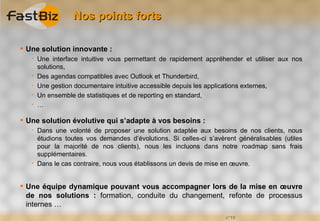 Nos points forts

 Une solution innovante :
      Une interface intuitive vous permettant de rapidement appréhender et utiliser aux nos
       solutions,
      Des agendas compatibles avec Outlook et Thunderbird,
      Une gestion documentaire intuitive accessible depuis les applications externes,
      Un ensemble de statistiques et de reporting en standard,
      …

 Une solution évolutive qui s’adapte à vos besoins :
      Dans une volonté de proposer une solution adaptée aux besoins de nos clients, nous
       étudions toutes vos demandes d’évolutions. Si celles-ci s’avèrent généralisables (utiles
       pour la majorité de nos clients), nous les incluons dans notre roadmap sans frais
       supplémentaires.
      Dans le cas contraire, nous vous établissons un devis de mise en œuvre.


 Une équipe dynamique pouvant vous accompagner lors de la mise en œuvre
  de nos solutions : formation, conduite du changement, refonte de processus
  internes …
                                                                     n°19
 