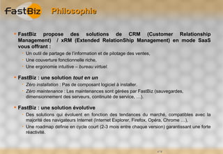 Philosophie

 FastBiz propose des solutions de CRM (Customer Relationship
  Management) / xRM (Extended RelationShip Management) en mode SaaS
  vous offrant :
      Un outil de partage de l’information et de pilotage des ventes,
      Une couverture fonctionnelle riche,
      Une ergonomie intuitive – bureau virtuel.

 FastBiz : une solution tout en un
      Zéro installation : Pas de composant logiciel à installer.
      Zéro maintenance : Les maintenances sont gérées par FastBiz (sauvegardes,
       dimensionnement des serveurs, continuité de service, …).

 FastBiz : une solution évolutive
      Des solutions qui évoluent en fonction des tendances du marché, compatibles avec la
       majorité des navigateurs Internet (Internet Explorer, Firefox, Opéra, Chrome …),
      Une roadmap définie en cycle court (2-3 mois entre chaque version) garantissant une forte
       réactivité.



                                                                         n°4
 