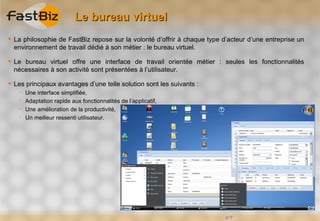 Le bureau virtuel
 La philosophie de FastBiz repose sur la volonté d’offrir à chaque type d’acteur d’une entreprise un
  environnement de travail dédié à son métier : le bureau virtuel.

 Le bureau virtuel offre une interface de travail orientée métier : seules les fonctionnalités
  nécessaires à son activité sont présentées à l’utilisateur.

 Les principaux avantages d’une telle solution sont les suivants :
       Une interface simplifiée,
       Adaptation rapide aux fonctionnalités de l’applicatif,
       Une amélioration de la productivité,
       Un meilleur ressenti utilisateur.




                                                                          n°7
 