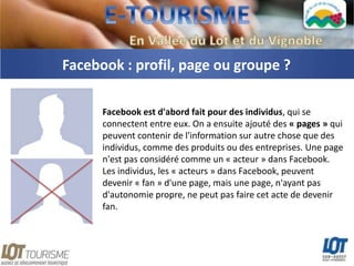 Facebook : profil, page ou groupe ?

      Facebook est d'abord fait pour des individus, qui se
      connectent entre eux. On a ensuite ajouté des « pages » qui
      peuvent contenir de l'information sur autre chose que des
      individus, comme des produits ou des entreprises. Une page
      n'est pas considéré comme un « acteur » dans Facebook.
      Les individus, les « acteurs » dans Facebook, peuvent
      devenir « fan » d'une page, mais une page, n'ayant pas
      d'autonomie propre, ne peut pas faire cet acte de devenir
      fan.
 