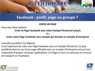 Facebook : profil, page ou groupe ?
                                   CRÉER UN PAGE
Vous avez deux options:
            Créer la Page Facebook avec votre Compte Personnel actuel;
                                        Ou
    Créer votre Page Facebook sans compte qui devient un compte d’entreprise

Laquelle je préfère? Ça dépend.
Il est important de créer une Page Facebook avec un Compte Personnel. Le gros
problème dans le cas d’une page officielle avec un compte d’Entreprise est qu'il est
impossible d'ajouter certaines applications à la Page et vous ne serez pas en mesure
de naviguer sur Facebook.
 