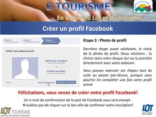 Créer un profil Facebook
                                         Etape 3 : Photo de profil
                                         Dernière étape avant validation, le choix
                                         de la photo de profil. Deux solutions : la
                                         choisir dans votre disque dur ou la prendre
                                         directement avec votre webcam.
                                         Vous pouvez exécuter ces étapes tout de
                                         suite ou passer par-dessus, puisque vous
                                         pourrez les compléter une fois votre profil
                                         activé

Félicitations, vous venez de créer votre profil Facebook!
  Un e-mail de confirmation de la part de Facebook vous sera envoyé .
  N'oubliez pas de cliquer sur le lien afin de confirmer votre inscription!
 