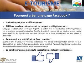 Pourquoi créer une page Facebook ?
✔   Un fort impact pour le référencement.
✔   Fidéliser ses clients et entretenir un rapport privilégié avec eux :
Une page Facebook est un bon moyen de garder le contact avec vos clients et de les tenir informés de
vos promotions, nouveautés, actualités. En effet, à partir du moment où vos clients « aiment » votre
page Facebook, les informations que vous partagez sur la page apparaissent sur leur propre fil
d’actualité.

✔   Promouvoir son activité, et se faire connaître :
Quand un ami de votre page réagit au contenu que vous postez, cette information apparaît sur le fil
d’actualité de ses amis. Parfaite démonstration de la viralité de Facebook. Tout l’enjeu consiste donc
à poster des informations qui font réagir les amis de la page.
✔   Se constituer une communauté susceptible de relayer vos messages.
 