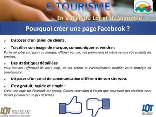 Pourquoi créer une page Facebook ?
✔   Disposer d’un panel de clients.
✔   Travailler son image de marque, communiquer et vendre :
Parler de votre entreprise ou marque, afficher vos prix, vos promotions et même vendre vos produits ou
services.

✔   Des statistiques détaillées :
Pour mesurer l’efficacité de votre page, de vos actions et éventuellement modifier votre stratégie en
conséquence.
✔   Disposer d’un canal de communication différent de son site web.
✔   C’est gratuit, rapide et simple :
Créer une page sur Facebook est gratuit. Gardez cependant à l’esprit que pour avoir des résultats vous
devrez y consacrer un peu de temps.
 