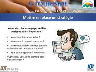 Mettre en place un stratégie

 Avant de créer votre page, vérifiez
   quelques points importants :

   Avez-vous des choses à dire ?
   Avez-vous du temps à consacrer ?
 Avez-vous réfléchi à l’image que vous
voulez véhiculer de votre entreprise ?
   Que puis-je apporter à mes clients ?
Connaissez-vous votre clientèle pour
mieux échanger ?
 