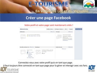 Créer une page Facebook
                      Votre profil et votre page sont maintenant créés !




                 Connectez-vous avec votre profil puis en tant que page.
Il faut toujours être connecté en tant que page pour la gérer et interagir avec vos fans.
 