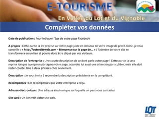 Complétez vos données
Date de publication : Pour indiquer l’âge de votre page Facebook

A propos : Cette partie là est reprise sur votre page juste en dessous de votre image de profil. Donc, je vous
conseille : « http://votresiteweb.com – Bienvenue sur la page de… » / l’adresse de votre site se
transformera en un lien et pourra donc être cliqué par vos visiteurs.

Description de l’entreprise : Une courte description de ce dont parle votre page ! Cette partie là sera
reprise lorsque quelqu’un partagera votre page, accordez lui aussi une attention particulière, mais elle doit
rester courte. Une à deux phrases choc seulement.

Description : Je vous invite à reprendre la description précédente en la complétant.

Récompenses : Les récompenses que votre entreprise a reçu.

Adresse électronique : Une adresse électronique sur laquelle on peut vous contacter.

Site web : Un lien vers votre site web.
 