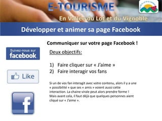 Développer et animer sa page Facebook
       Communiquer sur votre page Facebook !
        Deux objectifs:

        1) Faire cliquer sur « J’aime »
        2) Faire interagir vos fans

        Si un de vos fan interagit avec votre contenu, alors il y a une
        « possibilité » que ses « amis » voient aussi cette
        interaction. La chaine virale peut alors prendre forme !
        Mais avant cela, il faut déjà que quelques personnes aient
        cliqué sur « J’aime ».
 
