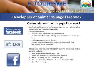 Développer et animer sa page Facebook
       Communiquer sur votre page Facebook !
        En effet, la visibilité de vos contenus est régie par une règle complexe
        sur Facebook qui s’appelle l’Edge Rank.
        Comment ça marche ?
        • plus vous avez d’affinités avec un utilisateur…
        • plus cet utilisateur a déjà interagi avec vos contenus ou vous avec
            lui…
        • et plus votre contenu est récent…
        • Plus votre contenu a de chances d’apparaitre dans le Flux
            d’Actualités de cet utilisateur.

        Donc, si vous ne créez pas d’interactions avec vos utilisateurs, voici ce
        qui va se produire :
        1. Utilisateur devient fan de votre Page
        2. Il voit vos publications dans son flux d’actualité
        3. Ca ne l’intéresse pas, ou il n’interagit pas
        4. Il ne voit plus vos publications dans son flux d’actualité.
        5. Il oublie votre page.
 