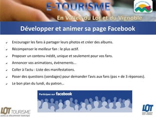 Développer et animer sa page Facebook
✔   Encourager les fans à partager leurs photos et créer des albums.
✔   Récompenser le meilleur fan : le plus actif.
✔   Proposer un contenu inédit, unique et seulement pour vos fans.
✔   Annoncer vos animations, événements...
✔   Coller à l’actu : Liste des manifestations.
✔   Poser des questions (sondages) pour demander l’avis aux fans (pas + de 3 réponses).
✔   Le bon plan du lundi, du patron…
 