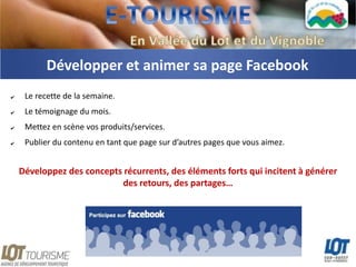 Développer et animer sa page Facebook
✔    Le recette de la semaine.
✔    Le témoignage du mois.
✔    Mettez en scène vos produits/services.
✔    Publier du contenu en tant que page sur d’autres pages que vous aimez.


    Développez des concepts récurrents, des éléments forts qui incitent à générer
                           des retours, des partages…
 