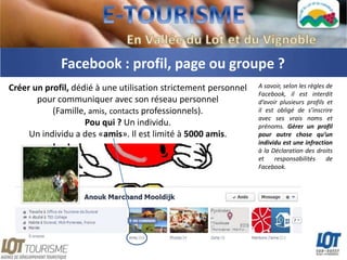 Facebook : profil, page ou groupe ?
Créer un profil, dédié à une utilisation strictement personnel   A savoir, selon les règles de
                                                                 Facebook, il est interdit
       pour communiquer avec son réseau personnel                d’avoir plusieurs profils et
           (Famille, amis, contacts professionnels).             il est obligé de s’inscrire
                                                                 avec ses vrais noms et
                    Pou qui ? Un individu.                       prénoms. Gérer un profil
     Un individu a des «amis». Il est limité à 5000 amis.        pour autre chose qu’un
                                                                 individu est une infraction
                                                                 à la Déclaration des droits
                                                                 et    responsabilités      de
                                                                 Facebook.
 
