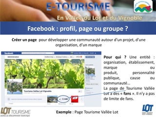 Facebook : profil, page ou groupe ?
Créer un page pour développer une communauté autour d’un projet, d’une
                       organisation, d’un marque

                                                Pour qui ? Une entité :
                                                organisation, établissement,
                                                marque                        ou
                                                produit,         personnalité
                                                publique,       cause         ou
                                                communauté…
                                                La page de Tourisme Vallée
                                                Lot a des « fans ». Il n’y a pas
                                                de limite de fans.


                       Exemple : Page Tourisme Vallée Lot
 