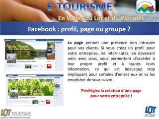 Facebook : profil, page ou groupe ?
             La page permet une présence non intrusive
             pour vos clients. Si vous créez un profil pour
             votre entreprise, les internautes, en devenant
             amis avec vous, vous permettent d’accéder à
             leur propre profil et à toutes leurs
             information, ce qui est beaucoup trop
             impliquant pour certains d’entres eux et va les
             empêcher de vous suivre.

                    Privilégiez la création d’une page
                          pour votre entreprise !
 