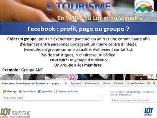 Facebook : profil, page ou groupe ?
  Créer un groupe, pour un événement ponctuel ou animer une communauté afin
         d'échanger entre personnes partageant un même centre d’intérêt.
           (exemple: un groupe sur une actualité, événement caritatif…).
                    Pas de statistiques, ni d'adresse url dédiée.
                         Pour qui? Un groupe d’individus
                            Un groupe a des membres.
Exemple : Groupe ANT




                            Illustration : Groupe ANT
 