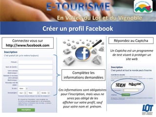 Créer un profil Facebook
    Connectez vous sur                                           Répondez au Captcha
http://www.facebook.com
                                                               Un Captcha est un programme
                                                                de test visant à protéger un
                                                                           site web



                                  Complétez les
                             informations demandées


                          Ces informations sont obligatoires
                           pour l'inscription, mais vous ne
                                serez pas obligé de les
                            afficher sur votre profil, sauf
                             pour votre nom et prénom.
 