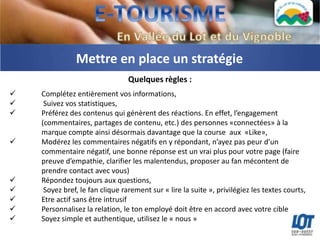 Mettre en place un stratégie
                                 Quelques règles :
   Complétez entièrement vos informations,
    Suivez vos statistiques,
   Préférez des contenus qui génèrent des réactions. En effet, l’engagement
    (commentaires, partages de contenu, etc.) des personnes «connectées» à la
    marque compte ainsi désormais davantage que la course aux «Like»,
   Modérez les commentaires négatifs en y répondant, n’ayez pas peur d’un
    commentaire négatif, une bonne réponse est un vrai plus pour votre page (faire
    preuve d’empathie, clarifier les malentendus, proposer au fan mécontent de
    prendre contact avec vous)
   Répondez toujours aux questions,
    Soyez bref, le fan clique rarement sur « lire la suite », privilégiez les textes courts,
   Etre actif sans être intrusif
   Personnalisez la relation, le ton employé doit être en accord avec votre cible
   Soyez simple et authentique, utilisez le « nous »
 