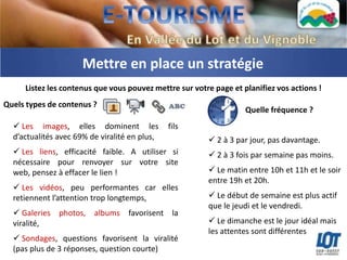 Mettre en place un stratégie
     Listez les contenus que vous pouvez mettre sur votre page et planifiez vos actions !
Quels types de contenus ?
                                                                   Quelle fréquence ?
   Les images, elles dominent les             fils
  d’actualités avec 69% de viralité en plus,             2 à 3 par jour, pas davantage.
   Les liens, efficacité faible. A utiliser si          2 à 3 fois par semaine pas moins.
  nécessaire pour renvoyer sur votre site
  web, pensez à effacer le lien !                        Le matin entre 10h et 11h et le soir
                                                        entre 19h et 20h.
   Les vidéos, peu performantes car elles
  retiennent l’attention trop longtemps,                 Le début de semaine est plus actif
                                                        que le jeudi et le vendredi.
   Galeries photos, albums favorisent la
  viralité,                                              Le dimanche est le jour idéal mais
                                                        les attentes sont différentes
   Sondages, questions favorisent la viralité
  (pas plus de 3 réponses, question courte)
 