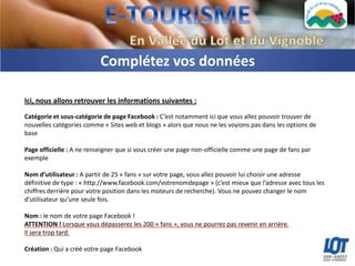 Complétez vos données

Ici, nous allons retrouver les informations suivantes :
Catégorie et sous-catégorie de page Facebook : C’est notamment ici que vous allez pouvoir trouver de
nouvelles catégories comme « Sites web et blogs » alors que nous ne les voyions pas dans les options de
base

Page officielle : A ne renseigner que si vous créer une page non-officielle comme une page de fans par
exemple

Nom d’utilisateur : A partir de 25 « fans » sur votre page, vous allez pouvoir lui choisir une adresse
définitive de type : « http://www.facebook.com/votrenomdepage » (c’est mieux que l’adresse avec tous les
chiffres derrière pour votre position dans les moteurs de recherche). Vous ne pouvez changer le nom
d’utilisateur qu’une seule fois.

Nom : le nom de votre page Facebook !
ATTENTION ! Lorsque vous dépasserez les 200 « fans », vous ne pourrez pas revenir en arrière.
Il sera trop tard.

Création : Qui a créé votre page Facebook
 