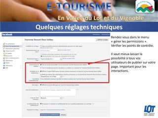 Quelques réglages techniques
                        Rendez-vous dans le menu
                        « gérer les permissions ».
                        Vérifier les points de contrôle.

                        Il vaut mieux laisser la
                        possibilité à tous vos
                        utilisateurs de publier sur votre
                        page. Important pour les
                        interactions.
 
