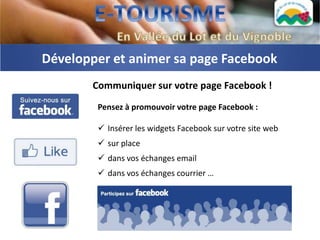 Développer et animer sa page Facebook
       Communiquer sur votre page Facebook !
        Pensez à promouvoir votre page Facebook :

         Insérer les widgets Facebook sur votre site web
         sur place
         dans vos échanges email
         dans vos échanges courrier …
 