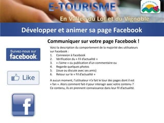 Développer et animer sa page Facebook
       Communiquer sur votre page Facebook !
        Voici la description du comportement de la majorité des utilisateurs
        sur Facebook :
        1. Connexion à Facebook
        2. Vérification du « Fil d’actualité »
        3. « J’aime » ou publication d’un commentaire ou
        4. Regarde quelques photos
        5. (Joue ou discute avec ses amis)
        6. Retour sur le « Fil d’actualité »
        A aucun moment, l’utilisateur n’a fait le tour des pages dont il est
        « fan ». Alors comment fait-il pour interagir avec votre contenu ?
        Ce contenu, ils en prennent connaissance dans leur fil d’actualité.
 