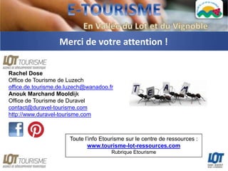 Merci de votre attention !

Rachel Dose
Office de Tourisme de Luzech
office.de.tourisme.de.luzech@wanadoo.fr
Anouk Marchand Mooldijk
Office de Tourisme de Duravel
contact@duravel-tourisme.com
http://www.duravel-tourisme.com



                      Toute l’info Etourisme sur le centre de ressources :
                             www.tourisme-lot-ressources.com
                                      Rubrique Etourisme
 