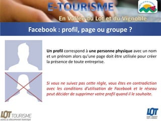 Facebook : profil, page ou groupe ?

      Un profil correspond à une personne physique avec un nom
      et un prénom alors qu’une page doit être utilisée pour créer
      la présence de toute entreprise.



      Si vous ne suivez pas cette règle, vous êtes en contradiction
      avec les conditions d’utilisation de Facebook et le réseau
      peut décider de supprimer votre profil quand il le souhaite.
 