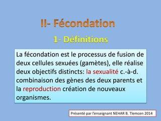 1- Définitions
La fécondation est le processus de fusion de
deux cellules sexuées (gamètes), elle réalise
deux objectifs distincts: la sexualité c.-à-d.
combinaison des gènes des deux parents et
la reproduction création de nouveaux
organismes.
Présenté par l’enseignant NEHAR B. Tlemcen 2014
 