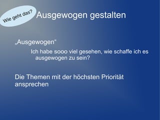 e
ie g
W

?
das
ht

Ausgewogen gestalten

„Ausgewogen“
Ich habe sooo viel gesehen, wie schaffe ich es
ausgewogen zu sein?

Die Themen mit der höchsten Priorität
ansprechen

 