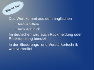 as?
d
ist
as
W

Das Wort kommt aus dem englischen
–

feed -> füttern

–

back -> zurück

Im deutschen wird auch Rückmeldung oder
Rückkopplung benutzt
In der Steuerungs- und Verstärkertechnik
weit verbreitet

 