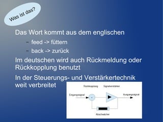 as?
d
ist
as
W

Das Wort kommt aus dem englischen
–

feed -> füttern

–

back -> zurück

Im deutschen wird auch Rückmeldung oder
Rückkopplung benutzt
In der Steuerungs- und Verstärkertechnik
weit verbreitet

 