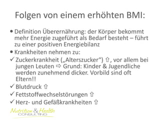Folgen von einem erhöhten BMI: 
Definition Überernährung: der Körper bekommt mehr Energie zugeführt als Bedarf besteht – führt zu einer positiven Energiebilanz 
Krankheiten nehmen zu: 
Zuckerkrankheit („Alterszucker“) , vor allem bei jungen Leuten  Grund: Kinder & Jugendliche werden zunehmend dicker. Vorbild sind oft Eltern!! 
Blutdruck  
Fettstoffwechselstörungen  
Herz- und Gefäßkrankheiten   