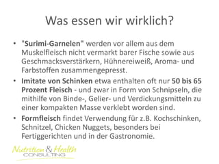 Was essen wir wirklich? 
•"Surimi-Garnelen" werden vor allem aus dem Muskelfleisch nicht vermarkt barer Fische sowie aus Geschmacksverstärkern, Hühnereiweiß, Aroma- und Farbstoffen zusammengepresst. 
•Imitate von Schinken etwa enthalten oft nur 50 bis 65 Prozent Fleisch - und zwar in Form von Schnipseln, die mithilfe von Binde-, Gelier- und Verdickungsmitteln zu einer kompakten Masse verklebt worden sind. 
•Formfleisch findet Verwendung für z.B. Kochschinken, Schnitzel, Chicken Nuggets, besonders bei Fertiggerichten und in der Gastronomie.  
