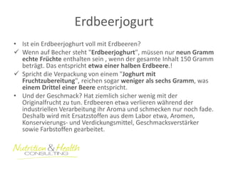 Erdbeerjogurt 
•Ist ein Erdbeerjoghurt voll mit Erdbeeren? 
Wenn auf Becher steht "Erdbeerjoghurt", müssen nur neun Gramm echte Früchte enthalten sein , wenn der gesamte Inhalt 150 Gramm beträgt. Das entspricht etwa einer halben Erdbeere.! 
Spricht die Verpackung von einem "Joghurt mit Fruchtzubereitung", reichen sogar weniger als sechs Gramm, was einem Drittel einer Beere entspricht. 
•Und der Geschmack? Hat ziemlich sicher wenig mit der Originalfrucht zu tun. Erdbeeren etwa verlieren während der industriellen Verarbeitung ihr Aroma und schmecken nur noch fade. Deshalb wird mit Ersatzstoffen aus dem Labor etwa, Aromen, Konservierungs- und Verdickungsmittel, Geschmacksverstärker sowie Farbstoffen gearbeitet.  