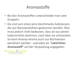 Aromastoffe 
•Bei den Aromastoffen unterscheidet man zwei Gruppen: 
•Da sind zum einen jene Geschmacks-Substanzen, die aus Naturprodukten gewonnen werden. Dies muss jedoch nicht bedeuten, dass sie aus jenem Lebensmittel stammen, nach dem sie schmecken: So kann Ananas-Aroma auch aus Buchweizen extrahiert werden - und wäre als "natürlicher Aromastoff" auf der Verpackung angegeben.  