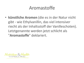 Aromastoffe 
•künstliche Aromen (die es in der Natur nicht gibt - wie Ethylvanillin, das viel intensiver riecht als der Inhaltsstoff der Vanilleschoten). Letztgenannte werden jetzt schlicht als "Aromastoffe" deklariert.  