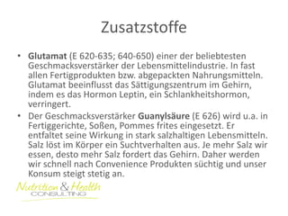 Zusatzstoffe 
•Glutamat (E 620-635; 640-650) einer der beliebtesten Geschmacksverstärker der Lebensmittelindustrie. In fast allen Fertigprodukten bzw. abgepackten Nahrungsmitteln. Glutamat beeinflusst das Sättigungszentrum im Gehirn, indem es das Hormon Leptin, ein Schlankheitshormon, verringert. 
•Der Geschmacksverstärker Guanylsäure (E 626) wird u.a. in Fertiggerichte, Soßen, Pommes frites eingesetzt. Er entfaltet seine Wirkung in stark salzhaltigen Lebensmitteln. Salz löst im Körper ein Suchtverhalten aus. Je mehr Salz wir essen, desto mehr Salz fordert das Gehirn. Daher werden wir schnell nach Convenience Produkten süchtig und unser Konsum steigt stetig an.  